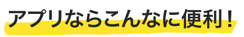 アプリならこんなに便利！